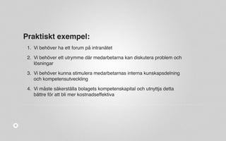 Praktiskt exempel: 
1. Vi behöver ha ett forum på intranätet 
2. Vi behöver ett utrymme där medarbetarna kan diskutera problem och 
lösningar 
3. Vi behöver kunna stimulera medarbetarnas interna kunskapsdelning 
och kompetensutveckling 
4. Vi måste säkerställa bolagets kompetenskapital och utnyttja detta 
bättre för att bli mer kostnadseffektiva 
 
