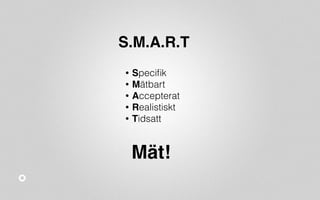 S.M.A.R.T 
• Specifik 
• Mätbart 
• Accepterat 
• Realistiskt 
• Tidsatt 
Mät! 
 