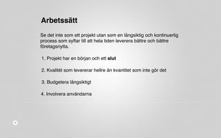 Arbetssätt 
Se det inte som ett projekt utan som en långsiktig och kontinuerlig 
process som syftar till att hela tiden leverera bättre och bättre 
företagsnytta. 
1. Projekt har en början och ett slut 
2. Kvalitét som levererar hellre än kvantitet som inte gör det 
3. Budgetera långsiktigt 
4. Involvera användarna 
 