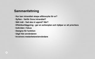 Sammanfattning 
• Hur kan intranätet skapa affärsnytta för er? 
• Syften - Varför finns intranätet? 
• Sätt mål - Vad ska ni uppnå? När? 
• Effektkartläggning - ger en actionplan och hjälper er att prioritera 
• Individen i fokus 
• Designa för funktion 
• Utgå från användaren 
• Involvera medarbetare/användare 
 