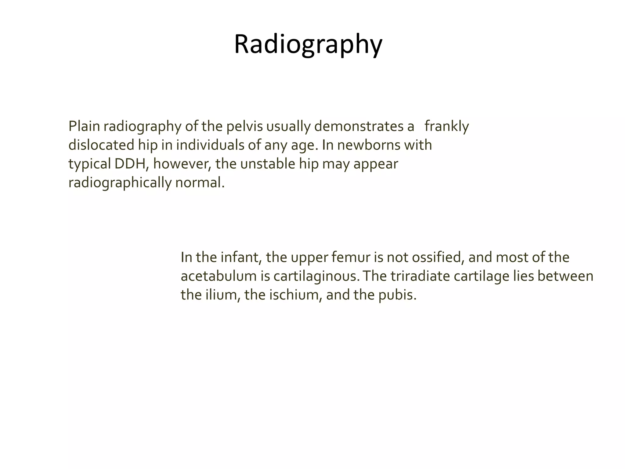 Radiography
Plain radiography of the pelvis usually demonstrates a frankly
dislocated hip in individuals of any age. In newborns with
typical DDH, however, the unstable hip may appear
radiographically normal.
In the infant, the upper femur is not ossified, and most of the
acetabulum is cartilaginous.The triradiate cartilage lies between
the ilium, the ischium, and the pubis.
 