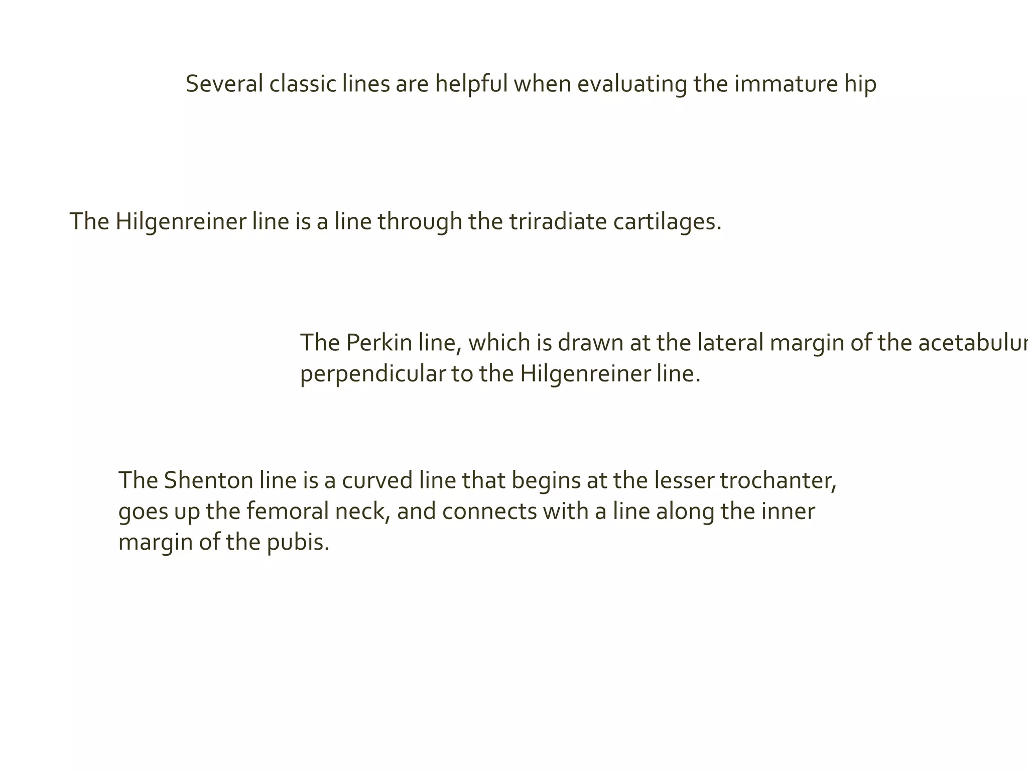 Several classic lines are helpful when evaluating the immature hip
The Hilgenreiner line is a line through the triradiate cartilages.
The Perkin line, which is drawn at the lateral margin of the acetabulum
perpendicular to the Hilgenreiner line.
The Shenton line is a curved line that begins at the lesser trochanter,
goes up the femoral neck, and connects with a line along the inner
margin of the pubis.
 