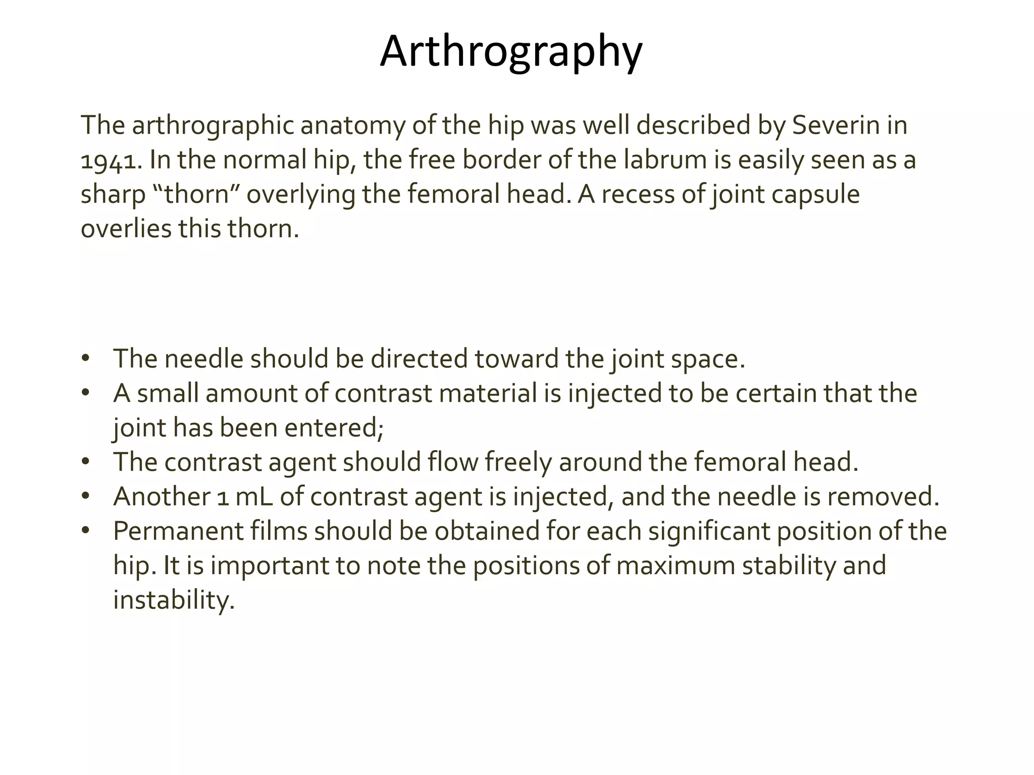 Arthrography
The arthrographic anatomy of the hip was well described by Severin in
1941. In the normal hip, the free border of the labrum is easily seen as a
sharp “thorn” overlying the femoral head.A recess of joint capsule
overlies this thorn.
• The needle should be directed toward the joint space.
• A small amount of contrast material is injected to be certain that the
joint has been entered;
• The contrast agent should flow freely around the femoral head.
• Another 1 mL of contrast agent is injected, and the needle is removed.
• Permanent films should be obtained for each significant position of the
hip. It is important to note the positions of maximum stability and
instability.
 