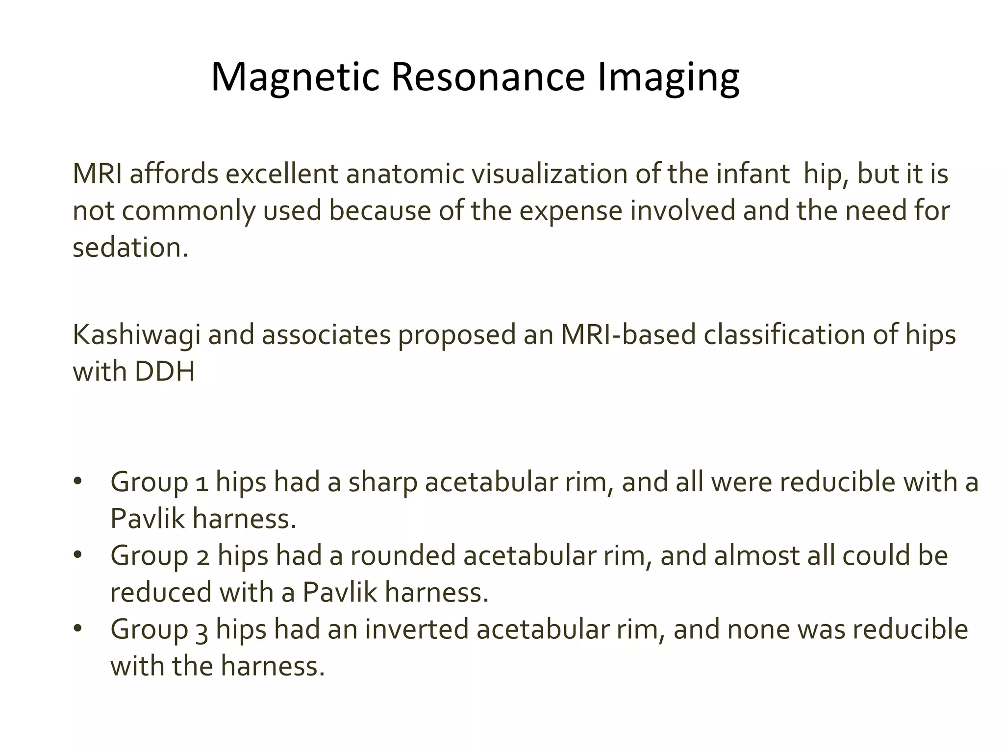 Magnetic Resonance Imaging
MRI affords excellent anatomic visualization of the infant hip, but it is
not commonly used because of the expense involved and the need for
sedation.
Kashiwagi and associates proposed an MRI-based classification of hips
with DDH
• Group 1 hips had a sharp acetabular rim, and all were reducible with a
Pavlik harness.
• Group 2 hips had a rounded acetabular rim, and almost all could be
reduced with a Pavlik harness.
• Group 3 hips had an inverted acetabular rim, and none was reducible
with the harness.
 