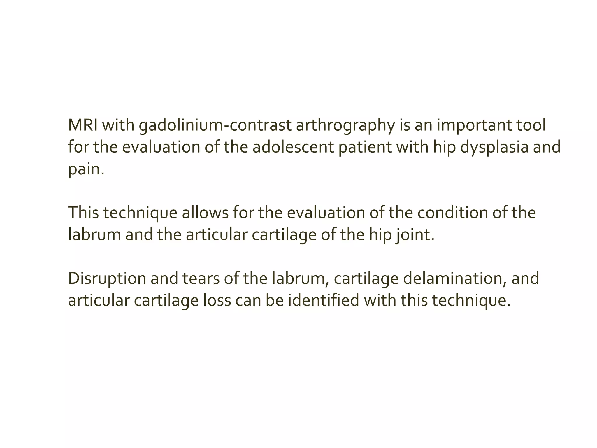 MRI with gadolinium-contrast arthrography is an important tool
for the evaluation of the adolescent patient with hip dysplasia and
pain.
This technique allows for the evaluation of the condition of the
labrum and the articular cartilage of the hip joint.
Disruption and tears of the labrum, cartilage delamination, and
articular cartilage loss can be identified with this technique.
 