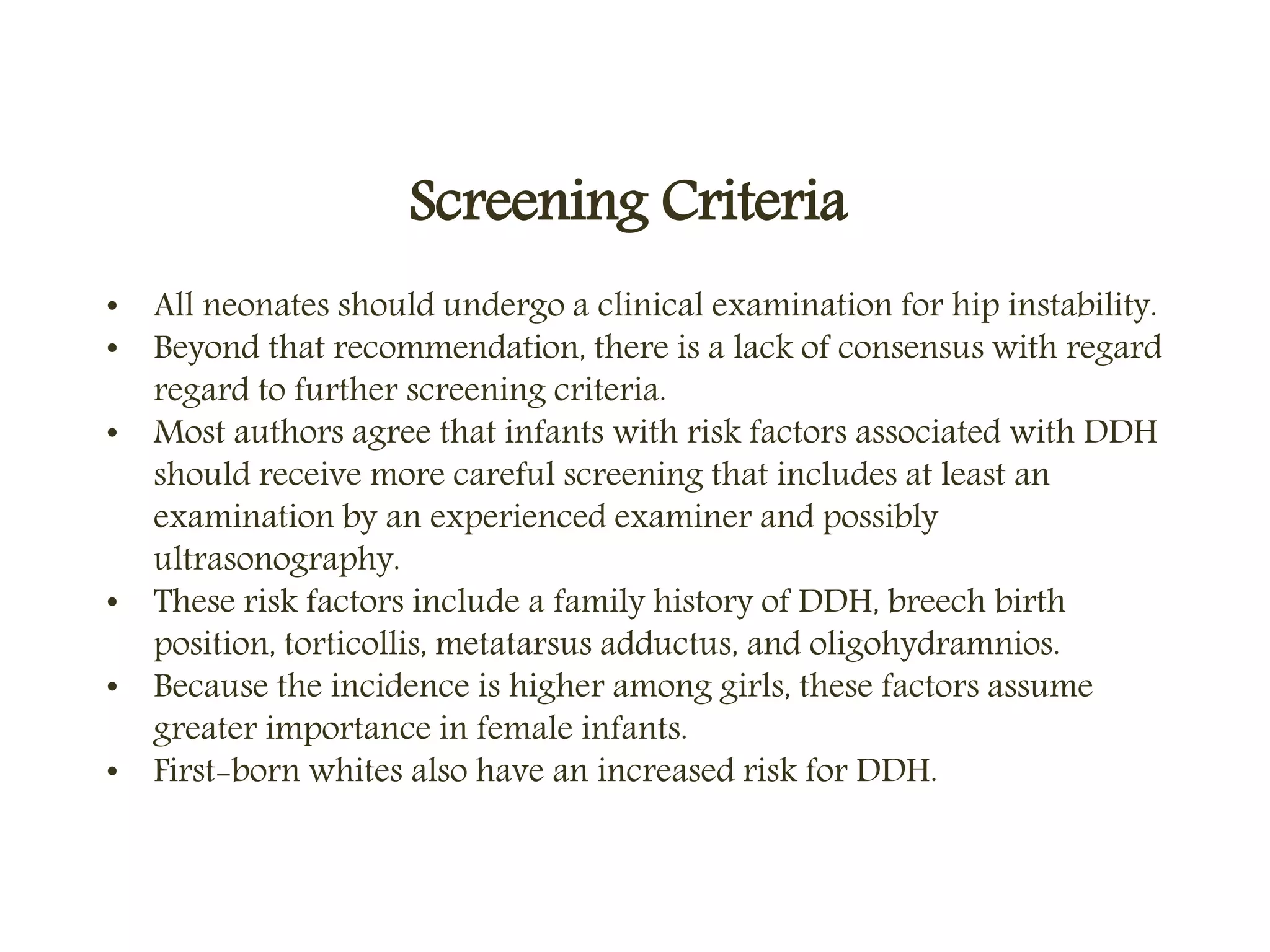 Screening Criteria
• All neonates should undergo a clinical examination for hip instability.
• Beyond that recommendation, there is a lack of consensus with regard
regard to further screening criteria.
• Most authors agree that infants with risk factors associated with DDH
should receive more careful screening that includes at least an
examination by an experienced examiner and possibly
ultrasonography.
• These risk factors include a family history of DDH, breech birth
position, torticollis, metatarsus adductus, and oligohydramnios.
• Because the incidence is higher among girls, these factors assume
greater importance in female infants.
• First-born whites also have an increased risk for DDH.
 
