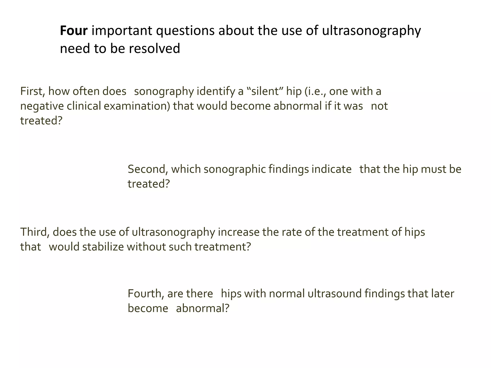 Four important questions about the use of ultrasonography
need to be resolved
First, how often does sonography identify a “silent” hip (i.e., one with a
negative clinical examination) that would become abnormal if it was not
treated?
Second, which sonographic findings indicate that the hip must be
treated?
Third, does the use of ultrasonography increase the rate of the treatment of hips
that would stabilize without such treatment?
Fourth, are there hips with normal ultrasound findings that later
become abnormal?
 