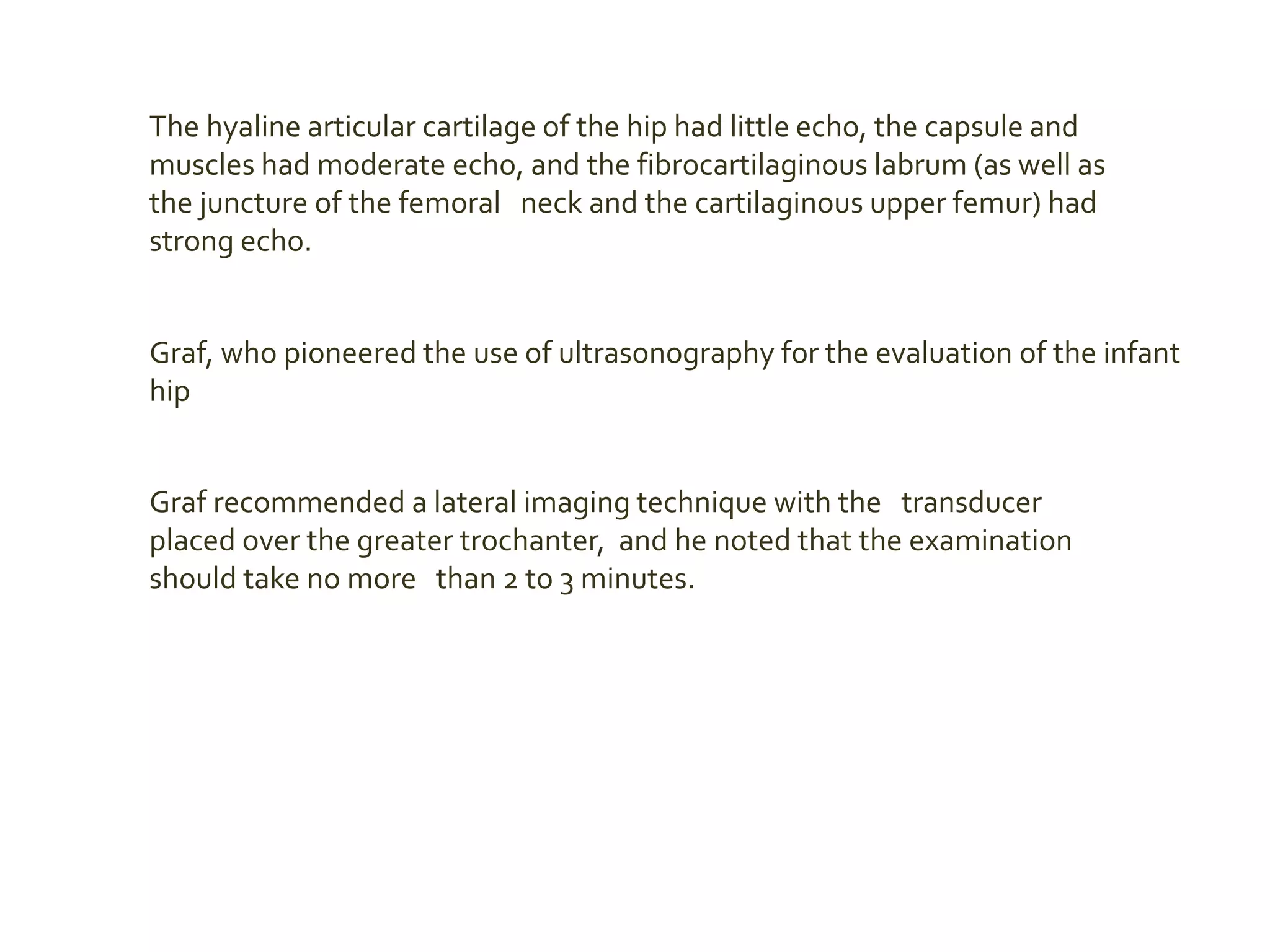 The hyaline articular cartilage of the hip had little echo, the capsule and
muscles had moderate echo, and the fibrocartilaginous labrum (as well as
the juncture of the femoral neck and the cartilaginous upper femur) had
strong echo.
Graf, who pioneered the use of ultrasonography for the evaluation of the infant
hip
Graf recommended a lateral imaging technique with the transducer
placed over the greater trochanter, and he noted that the examination
should take no more than 2 to 3 minutes.
 