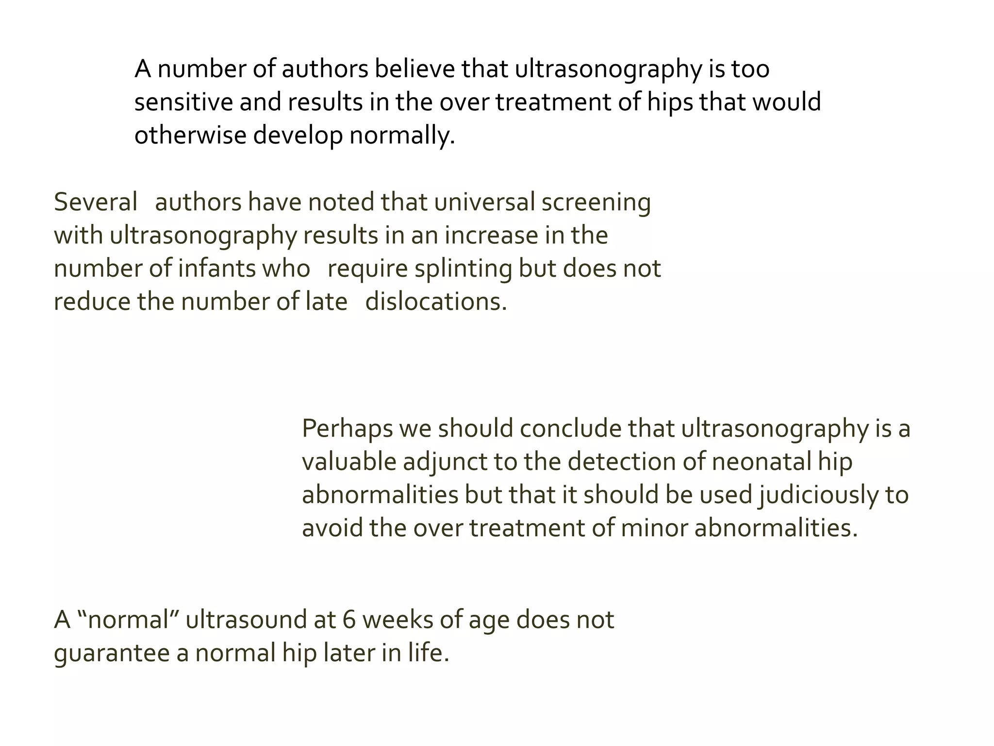 A number of authors believe that ultrasonography is too
sensitive and results in the over treatment of hips that would
otherwise develop normally.
Several authors have noted that universal screening
with ultrasonography results in an increase in the
number of infants who require splinting but does not
reduce the number of late dislocations.
Perhaps we should conclude that ultrasonography is a
valuable adjunct to the detection of neonatal hip
abnormalities but that it should be used judiciously to
avoid the over treatment of minor abnormalities.
A “normal” ultrasound at 6 weeks of age does not
guarantee a normal hip later in life.
 