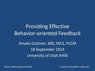 Providing Effective 
Behavior-oriented Feedback 
Amalia Cochran, MD, FACS, FCCM 
18 September 2014 
University of Utah AHSE 
Twitter: @AmaliaCochranMD Amalia.cochran@hsc.utah.edu 
 