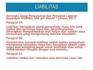 12
LIABILITAS
Kerangka Dasar Penyusunan dan Penyajian Laporan
Keuangan (KDPPKL) SAK per efektif 1 Januari 2015
Paragraf 49:
Liabilitas merupakan utang perusahaan masa kini yang
timbul dari peristiwa masa lalu, penyelesaiannya
diharapkan mengakibatkan arus keluar dari sumber daya
perusahaan yang mengandung manfaat ekonomik.
Paragraf 60:
Karakteristik esensial liabilitas adalah bahwa perusahaan
mempunyai kewajiban masa kini. Kewajiban adalah suatu
tugas atau tanggung jawab untuk bertindak atau untuk
melaksanakan sesuatu dengan cara tertentu.
Paragraf 63:
Liabilitas timbul dari transaksi atau peristiwa masa lalu
 