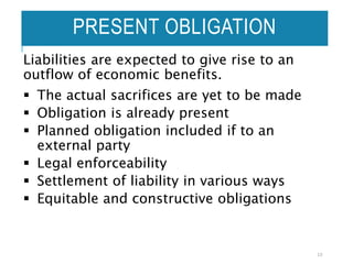 PRESENT OBLIGATION
Liabilities are expected to give rise to an
outflow of economic benefits.
 The actual sacrifices are yet to be made
 Obligation is already present
 Planned obligation included if to an
external party
 Legal enforceability
 Settlement of liability in various ways
 Equitable and constructive obligations
13
 