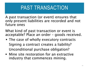 PAST TRANSACTION
A past transaction (or event) ensures that
only present liabilities are recorded and not
future ones
What kind of past transaction or event is
acceptable? Place an order – goods received.
 The case of wholly executory contracts
Signing a contract creates a liability?
Unconditional purchase obligation?
 Mine site restoration for an extractive
industry that commences mining.
14
 