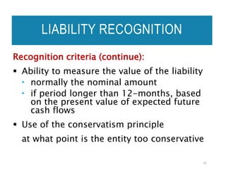 LIABILITY RECOGNITION
Recognition criteria (continue):
 Ability to measure the value of the liability
 normally the nominal amount
 if period longer than 12-months, based
on the present value of expected future
cash flows
 Use of the conservatism principle
at what point is the entity too conservative
16
 