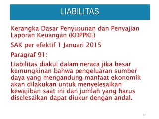Kerangka Dasar Penyusunan dan Penyajian
Laporan Keuangan (KDPPKL)
SAK per efektif 1 Januari 2015
Paragraf 91:
Liabilitas diakui dalam neraca jika besar
kemungkinan bahwa pengeluaran sumber
daya yang mengandung manfaat ekonomik
akan dilakukan untuk menyelesaikan
kewajiban saat ini dan jumlah yang harus
diselesaikan dapat diukur dengan andal.
17
LIABILITAS
 
