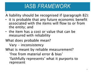 IASB FRAMEWORK
A liability should be recognised if (paragraph 82):
 it is probable that any future economic benefit
associated with the items will flow to or from
the entity; and
 the item has a cost or value that can be
measured with reliability
What does probable mean?
Vary - inconsistency
What is meant by reliable measurement?
‘free from material error & bias’
‘faithfully represents’ what it purports to
represent
18
 