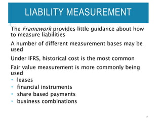 LIABILITY MEASUREMENT
The Framework provides little guidance about how
to measure liabilities
A number of different measurement bases may be
used
Under IFRS, historical cost is the most common
Fair value measurement is more commonly being
used
 leases
 financial instruments
 share based payments
 business combinations
19
 