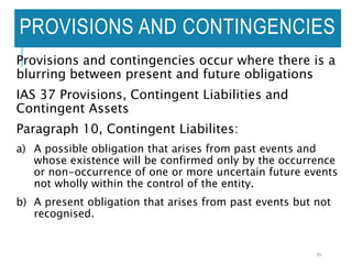PROVISIONS AND CONTINGENCIES
Provisions and contingencies occur where there is a
blurring between present and future obligations
IAS 37 Provisions, Contingent Liabilities and
Contingent Assets
Paragraph 10, Contingent Liabilites:
a) A possible obligation that arises from past events and
whose existence will be confirmed only by the occurrence
or non-occurrence of one or more uncertain future events
not wholly within the control of the entity.
b) A present obligation that arises from past events but not
recognised.
20
 