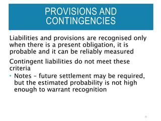 PROVISIONS AND
CONTINGENCIES
Liabilities and provisions are recognised only
when there is a present obligation, it is
probable and it can be reliably measured
Contingent liabilities do not meet these
criteria
 Notes – future settlement may be required,
but the estimated probability is not high
enough to warrant recognition
21
 