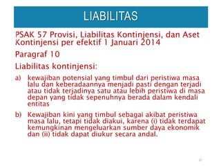 PSAK 57 Provisi, Liabilitas Kontinjensi, dan Aset
Kontinjensi per efektif 1 Januari 2014
Paragraf 10
Liabilitas kontinjensi:
a) kewajiban potensial yang timbul dari peristiwa masa
lalu dan keberadaannya menjadi pasti dengan terjadi
atau tidak terjadinya satu atau lebih peristiwa di masa
depan yang tidak sepenuhnya berada dalam kendali
entitas
b) Kewajiban kini yang timbul sebagai akibat peristiwa
masa lalu, tetapi tidak diakui, karena (i) tidak terdapat
kemungkinan mengeluarkan sumber daya ekonomik
dan (ii) tidak dapat diukur secara andal.
22
LIABILITAS
 