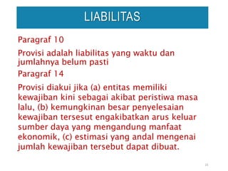 Paragraf 10
Provisi adalah liabilitas yang waktu dan
jumlahnya belum pasti
Paragraf 14
Provisi diakui jika (a) entitas memiliki
kewajiban kini sebagai akibat peristiwa masa
lalu, (b) kemungkinan besar penyelesaian
kewajiban tersesut engakibatkan arus keluar
sumber daya yang mengandung manfaat
ekonomik, (c) estimasi yang andal mengenai
jumlah kewajiban tersebut dapat dibuat.
23
LIABILITAS
 