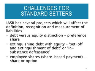 CHALLENGES FOR
STANDARD SETTERS
IASB has several projects which will affect the
definition, recognition and measurement of
liabilities
 debt versus equity distinction – preference
share
 extinguishing debt with equity – ‘set-off
and extinguishment of debt’ or ‘in-
substance defeasance’
 employee shares (share-based payment) –
share or option
29
 