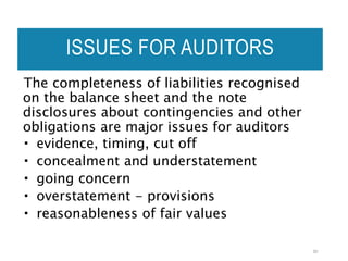 ISSUES FOR AUDITORS
The completeness of liabilities recognised
on the balance sheet and the note
disclosures about contingencies and other
obligations are major issues for auditors
 evidence, timing, cut off
 concealment and understatement
 going concern
 overstatement - provisions
 reasonableness of fair values
30
 