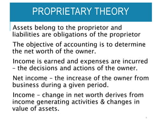 Assets belong to the proprietor and
liabilities are obligations of the proprietor
The objective of accounting is to determine
the net worth of the owner.
Income is earned and expenses are incurred
– the decisions and actions of the owner.
Net income – the increase of the owner from
business during a given period.
Income – change in net worth derives from
income generating activities & changes in
value of assets.
4
PROPRIETARY THEORY
 
