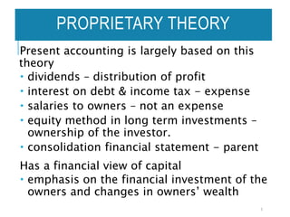 Present accounting is largely based on this
theory
 dividends – distribution of profit
 interest on debt & income tax - expense
 salaries to owners – not an expense
 equity method in long term investments –
ownership of the investor.
 consolidation financial statement - parent
Has a financial view of capital
 emphasis on the financial investment of the
owners and changes in owners’ wealth
5
PROPRIETARY THEORY
 