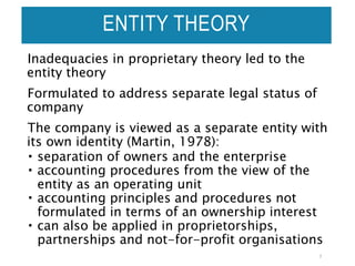 Inadequacies in proprietary theory led to the
entity theory
Formulated to address separate legal status of
company
The company is viewed as a separate entity with
its own identity (Martin, 1978):
 separation of owners and the enterprise
 accounting procedures from the view of the
entity as an operating unit
 accounting principles and procedures not
formulated in terms of an ownership interest
 can also be applied in proprietorships,
partnerships and not-for-profit organisations
7
ENTITY THEORY
 