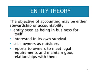 ENTITY THEORY
The objective of accounting may be either
stewardship or accountability
 entity seen as being in business for
itself
 interested in its own survival
 sees owners as outsiders
 reports to owners to meet legal
requirements and maintain good
relationships with them
8
 