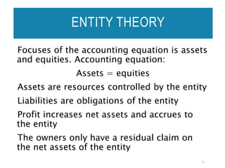 Focuses of the accounting equation is assets
and equities. Accounting equation:
Assets = equities
Assets are resources controlled by the entity
Liabilities are obligations of the entity
Profit increases net assets and accrues to
the entity
The owners only have a residual claim on
the net assets of the entity
9
ENTITY THEORY
 