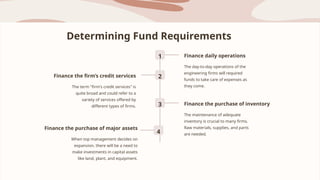 Determining Fund Requirements
1 Finance daily operations
The day-to-day operations of the
engineering firms will required
funds to take care of expenses as
they come.
2
Finance the firm’s credit services
The term "firm's credit services" is
quite broad and could refer to a
variety of services offered by
different types of firms. 3 Finance the purchase of inventory
The maintenance of adequate
inventory is crucial to many firms.
Raw materials, supplies, and parts
are needed.
4
Finance the purchase of major assets
When top management decides on
expansion, there will be a need to
make investments in capital assets
like land, plant, and equipment.
 