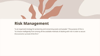 Risk Management
“is an organized strategy for protecting and conserving assets and people.” The purpose of this is
“to choose intelligently from among all the available methods of dealing with risk in order to secure
the economic survival of the firm.”
 