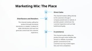 Marketing Mix: The Place
1 Direct Sales
This channel involves selling directly
to the customers through a
company-owned store or website. It
provides greater control over the
customer experience and can help
build brand loyalty.
2
Distributors and Retailers
This channel involves selling the
product through third-party
distributors or retailers. It allows for
wider distribution and reach but
gives less control over the customer
experience. 3 E-commerce
This channel involves selling the
product through online retailers like
Amazon or Alibaba. It provides
greater convenience to the
customers but may involve higher
fees and more competition.
 