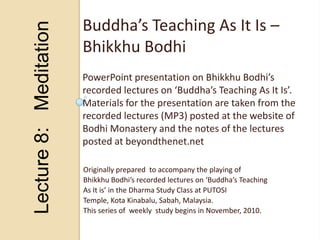 Lecture 8:   Meditation Buddha’s Teaching As It Is – Bhikkhu Bodhi PowerPoint presentation on Bhikkhu Bodhi’s  recorded lectures on ‘Buddha’s Teaching As It Is’. Materials for the presentation are taken from the recorded lectures (MP3) posted at the website of  Bodhi Monastery and the notes of the lectures posted at beyondthenet.net Originally prepared  to accompany the playing of Bhikkhu Bodhi’s recorded lectures on ‘Buddha’s Teaching As It is’ in the Dharma Study Class at PUTOSI Temple, Kota Kinabalu, Sabah, Malaysia. This series of  weekly  study begins in November, 2010. 