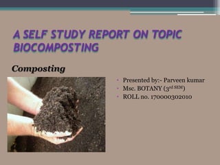 A SELF STUDY REPORT ON TOPIC
BIOCOMPOSTING
• Presented by:- Parveen kumar
• Msc. BOTANY (3rd SEM)
• ROLL no. 170000302010
Composting
 