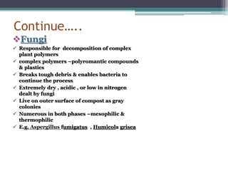 Continue…..
Fungi
 Responsible for decomposition of complex
plant polymers
 complex polymers –polyromantic compounds
& plastics
 Breaks tough debris & enables bacteria to
continue the process
 Extremely dry , acidic , or low in nitrogen
dealt by fungi
 Live on outer surface of compost as gray
colonies
 Numerous in both phases –mesophilic &
thermophilic
 E.g. Aspergillus fumigatus , Humicola grisea
 