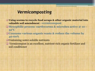 Vermicomposting
 Using worms to recycle food scraps & other organic material into
valuable soil amendment –vermicompost
Mesophilic process -earthworms & microbes active @ 10 -
32°C
Consume various organic waste & reduce the volume by
40-60%
Containing water-soluble nutrients
 Vermicompost is an excellent, nutrient-rich organic fertilizer and
soil conditioner
 