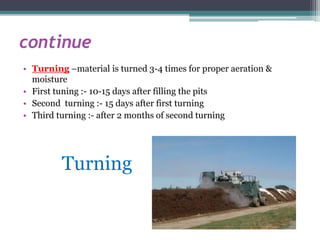 continue
• Turning –material is turned 3-4 times for proper aeration &
moisture
• First tuning :- 10-15 days after filling the pits
• Second turning :- 15 days after first turning
• Third turning :- after 2 months of second turning
Turning
 