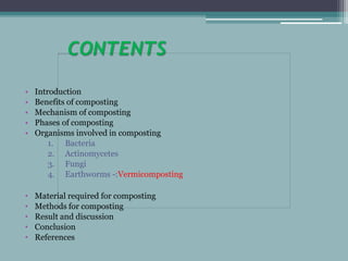CONTENTS
• Introduction
• Benefits of composting
• Mechanism of composting
• Phases of composting
• Organisms involved in composting
1. Bacteria
2. Actinomycetes
3. Fungi
4. Earthworms -:Vermicomposting
• Material required for composting
• Methods for composting
• Result and discussion
• Conclusion
• References
 