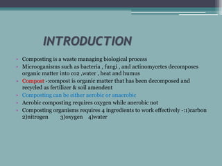 INTRODUCTION
• Composting is a waste managing biological process
• Microoganisms such as bacteria , fungi , and actinomycetes decomposes
organic matter into co2 ,water , heat and humus
• Compost -:compost is organic matter that has been decomposed and
recycled as fertilizer & soil amendent
• Composting can be either aerobic or anaerobic
• Aerobic composting requires oxygen while anerobic not
• Composting organisms requires 4 ingredients to work effectively -:1)carbon
2)nitrogen 3)oxygen 4)water
 