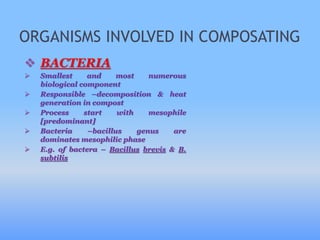 ORGANISMS INVOLVED IN COMPOSATING
 BACTERIA
 Smallest and most numerous
biological component
 Responsible –decomposition & heat
generation in compost
 Process start with mesophile
[predominant]
 Bacteria –bacillus genus are
dominates mesophilic phase
 E.g. of bactera – Bacillus brevis & B.
subtilis
 