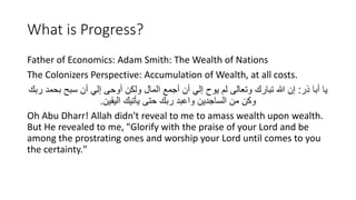 What is Progress?
Father of Economics: Adam Smith: The Wealth of Nations
The Colonizers Perspective: Accumulation of Wealth, at all costs.
‫ِر‬ ‫أبا‬ ‫يا‬
:
‫ربك‬ ‫بحمد‬ ‫سبح‬ ‫أن‬ ‫إلي‬ ‫أوحى‬ ‫ولكن‬ ‫المال‬ ‫أجمع‬ ‫أن‬ ‫إلي‬ ‫يوح‬ ‫ل‬ ‫وتْالى‬ ‫تبارك‬ ‫هللا‬ ‫إن‬
‫اليَين‬ ‫يأتيك‬ ‫حتى‬ ‫ربك‬ ‫واَبد‬ ‫الساجدين‬ ‫من‬ ‫وكن‬
.
Oh Abu Dharr! Allah didn't reveal to me to amass wealth upon wealth.
But He revealed to me, "Glorify with the praise of your Lord and be
among the prostrating ones and worship your Lord until comes to you
the certainty."
 