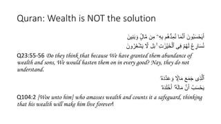 Quran: Wealth is NOT the solution
َ‫ين‬ِ‫ن‬َ‫ب‬ َ‫و‬ ٍۢ
‫ال‬َّ‫م‬ ‫ن‬ِ‫م‬ ‫ۦ‬ِ‫ه‬ِ‫ب‬ ُ‫ه‬ُّ‫د‬ِ‫م‬ُ‫ن‬ ‫ا‬َ‫م‬َّ‫ن‬َ‫أ‬ َ‫ون‬ُ‫ب‬َ‫س‬ْ‫ح‬َ‫ي‬َ‫أ‬
َ‫ون‬ُ‫ر‬ُْْ‫ش‬َ‫ي‬ َّ
‫َّل‬ ‫ل‬َ‫ب‬ ۚ ِ‫ت‬ َٰ‫ْر‬‫ي‬َ‫خ‬ْ‫ٱل‬ ‫ى‬ِ‫ف‬ ْ ُ‫ه‬َ‫ل‬ ُ‫ع‬ ِ
‫ار‬َ‫س‬ُ‫ن‬
Q23:55-56 Do they think that because We have granted them abundance of
wealth and sons, We would hasten them on in every good? Nay, they do not
understand.
‫ۥ‬ُ‫ه‬َ‫د‬َّ‫د‬ََ َ‫و‬ ‫ا‬ۭ
‫اَّل‬َ‫م‬ َ‫ع‬َ‫م‬َ‫ج‬ ‫ى‬َِِّ‫ٱل‬
‫ۥ‬ُ‫ه‬َ‫د‬َُْ‫خ‬َ‫أ‬ ٓ‫ۥ‬ُ‫ه‬َ‫ل‬‫ا‬َ‫م‬ َّ‫ن‬َ‫أ‬ ُ‫ب‬َ‫س‬ْ‫ح‬َ‫ي‬
Q104:2 [Woe unto him] who amasses wealth and counts it a safeguard, thinking
that his wealth will make him live forever!
 