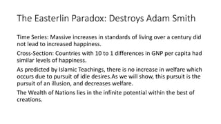 The Easterlin Paradox: Destroys Adam Smith
Time Series: Massive increases in standards of living over a century did
not lead to increased happiness.
Cross-Section: Countries with 10 to 1 differences in GNP per capita had
similar levels of happiness.
As predicted by Islamic Teachings, there is no increase in welfare which
occurs due to pursuit of idle desires.As we will show, this pursuit is the
pursuit of an illusion, and decreases welfare.
The Wealth of Nations lies in the infinite potential within the best of
creations.
 