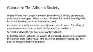 Galbraith: The Affluent Society
Urgent Wants must originate within the individual. If they are created,
they cannot be urgent. There is no justification for production of goods,
for which the demand itself is manufactured.
An Industrial society manufactures far in excess of needs. Therefore, it
must also manufacture demand for these excess products.
See: Hill and Myatt: The Economics Anti-Textbook
Critical Question: What is the VALUE of a product? Economists answers:
the market price is the value. This answer is drastically wrong, but the
basis of modern theory and policy.
 