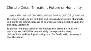 Climate Crisis: Threatens Future of Humanity
ِ
‫اس‬َّ‫ن‬‫ال‬ ‫ي‬ِ‫د‬ْ‫ي‬َ‫أ‬ ْ‫ت‬َ‫ب‬َ‫س‬َ‫ك‬ ‫ا‬َ‫م‬ِ‫ب‬ ِ
‫ر‬ْ‫ح‬َ‫ب‬ْ‫ال‬ َ‫و‬ ِِّ
‫ر‬َ‫ب‬ْ‫ال‬ ‫ي‬ِ‫ف‬ ُ‫د‬‫ا‬َ‫س‬َ‫ف‬ْ‫ال‬ َ‫ر‬َ‫ه‬َ‫ظ‬
ْ ُ‫ه‬َََُّْ‫ل‬ ‫وا‬ُُِ‫م‬ََ ‫ي‬َِِّ‫ال‬ َ
ََْْ‫ب‬ ُ‫ه‬ََ‫ي‬ُِِ‫ي‬ِ‫ل‬
ْ‫ر‬َ‫ي‬
َ‫ون‬ُْ ِ‫ج‬
The oceans and seas are polluted, and thousands of species of animals
and plants are extinct, because of boundless greed unleashed upon the
planet by Capitalism.
To prevent the destruction of our habitat, this planet Earth, Islamic
teachings are URGENTLY needed. Only these provide a deep
philosophical and ideological background for De-Growth, necessary to
save the planet.
 