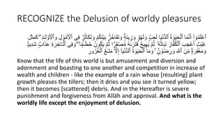 RECOGNIZE the Delusion of worldy pleasures
َ‫ت‬ َ‫و‬ ‫ا‬ٌ‫َة‬‫ن‬‫ي‬ ِ
‫ز‬ َ‫و‬ ‫ا‬ٌ‫و‬ْ‫ه‬َ‫ل‬ َ‫و‬ ‫ا‬ٌ‫ب‬َِْ‫ل‬ ‫ا‬َ‫ي‬ْ‫ن‬ُّ‫د‬‫ٱل‬ ُ‫ة‬ ٰ
‫و‬َ‫ي‬َ‫ح‬ْ‫ٱل‬ ‫ا‬َ‫م‬َّ‫ن‬َ‫أ‬ ۟‫ا‬ ٓ‫و‬ُ‫م‬ََُْ‫ٱ‬
َ‫و‬ ِ‫ل‬ َٰ‫و‬ْ‫م‬َ ْ
‫ٱۡل‬ ‫ى‬ِ‫ف‬ ‫ا‬ٌ‫ر‬ُ‫ث‬‫ا‬َ‫ك‬َ‫ت‬ َ‫و‬ ْ ُ‫ك‬َ‫ن‬ْ‫ي‬َ‫ب‬ ٌٍۢ‫ر‬ُ‫خ‬‫ا‬َ‫ف‬
ِ‫ل‬َ‫ث‬َ‫م‬َ‫ك‬ ِ‫د‬ٰ‫ـ‬َ‫ل‬ ْ‫و‬َ ْ
‫ٱۡل‬
َ‫ف‬ْ‫ص‬ُ‫م‬ ُ‫ه‬ٰ‫ى‬ َ‫ر‬َ‫ت‬َ‫ف‬ ُ‫ج‬‫ي‬ِ‫ه‬َ‫ي‬ َّ ُ‫ث‬ ‫ُۥ‬‫ه‬ُ‫ت‬‫ا‬َ‫ب‬َ‫ن‬ َ‫ار‬َّ‫ف‬ُ‫ك‬ْ‫ٱل‬ َ‫ب‬َ‫ج‬ََْ‫أ‬ ‫ْث‬‫ي‬َ‫غ‬
ََ ِ‫ة‬ َ‫ر‬ ِ‫اخ‬‫ا‬‫ـ‬ْ‫ٱل‬ ‫ى‬ِ‫ف‬ َ‫و‬ ‫ا‬ ‫ۭا‬‫م‬ٰ‫ـ‬َ‫ط‬ُ‫ح‬ ُ‫ون‬ُ‫ك‬َ‫ي‬ َّ ُ‫ث‬ ‫ا‬ ‫ا‬
‫ر‬
‫ا‬َِ
‫ا‬ٌ‫د‬‫ي‬ِ‫د‬َ‫ش‬ ‫ا‬ٌ‫ب‬
ِ‫إ‬ ٓ‫ا‬َ‫ي‬ْ‫ن‬ُّ‫د‬‫ٱل‬ ُ‫ة‬ ٰ
‫و‬َ‫ي‬َ‫ح‬ْ‫ٱل‬ ‫ا‬َ‫م‬ َ‫و‬ ۚ ‫ا‬ٌ‫ن‬ َٰ‫ْو‬‫ض‬ ِ
‫ر‬ َ‫و‬ ِ َّ
‫ٱَّلل‬ َ‫ن‬ِِّ‫م‬ ‫ا‬ٌ‫ة‬ َ‫ر‬ِ‫ف‬ْ‫غ‬َ‫م‬ َ‫و‬
ِ
‫ور‬ُ‫ر‬ُ‫غ‬ْ‫ٱل‬ ُ‫ع‬ٰ‫ـ‬َ‫ت‬َ‫م‬ َّ
‫َّل‬
Know that the life of this world is but amusement and diversion and
adornment and boasting to one another and competition in increase of
wealth and children - like the example of a rain whose [resulting] plant
growth pleases the tillers; then it dries and you see it turned yellow;
then it becomes [scattered] debris. And in the Hereafter is severe
punishment and forgiveness from Allāh and approval. And what is the
worldly life except the enjoyment of delusion.
 