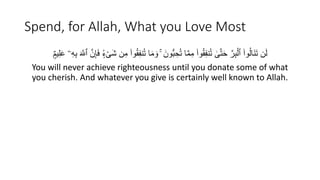 Spend, for Allah, What you Love Most
ِ‫ف‬‫ن‬ُ‫ت‬ ‫ا‬َ‫م‬ َ‫و‬ ۚ َ‫ُّون‬‫ب‬ ِ‫ح‬ُ‫ت‬ ‫ا‬َّ‫م‬ِ‫م‬ ۟‫وا‬َُِ‫ف‬‫ن‬ُ‫ت‬ ٰ
‫ى‬َّ‫ت‬َ‫ح‬ َّ‫ر‬ِ‫ب‬ْ‫ٱل‬ ۟‫وا‬ُ‫ل‬‫َا‬‫ن‬َ‫ت‬ ‫ن‬َ‫ل‬
‫ا‬
ٌ ‫ي‬ََُِ ‫ۦ‬ِ‫ه‬ِ‫ب‬ َ َّ
‫ٱَّلل‬ َّ‫ن‬َِِ‫ف‬ ٍۢ‫ء‬ْ‫ى‬َ‫ش‬ ‫ن‬ِ‫م‬ ۟‫وا‬َُ
You will never achieve righteousness until you donate some of what
you cherish. And whatever you give is certainly well known to Allah.
 